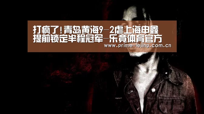 打疯了!青岛黄海9-2虐上海申鑫 提前锁定半程冠军-乐竟体育官方(图2) 乐竟官网手机版